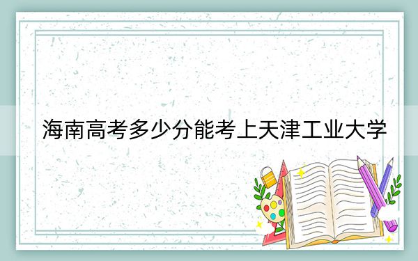 海南高考多少分能考上天津工业大学?附2022-2024年最低录取分数线