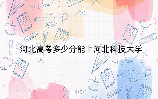河北高考多少分能上河北科技大学?2024年历史类532分 物理类最低512分