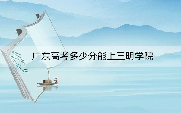 广东高考多少分能上三明学院?附2022-2024年最低录取分数线