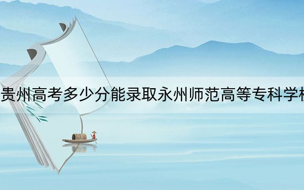 贵州高考多少分能录取永州师范高等专科学校？2024年历史类431分 物理类投档线373分