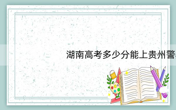 湖南高考多少分能上贵州警察学院?2024年历史类录取分502分 物理类录取分483分