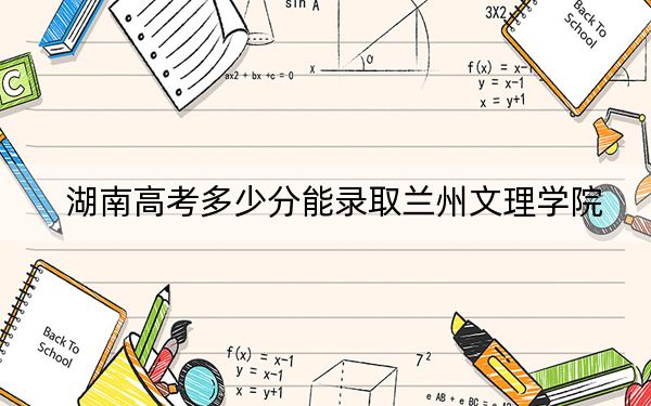 湖南高考多少分能录取兰州文理学院?2024年历史类录取分477分 物理类最低447分