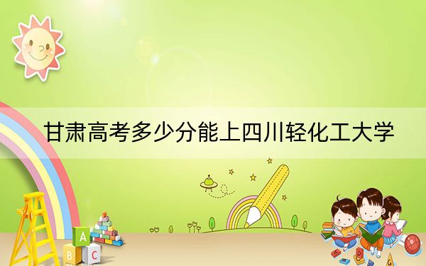 甘肃高考多少分能上四川轻化工大学？附2022-2024年最低录取分数线