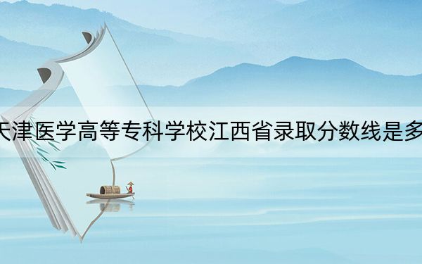 天津医学高等专科学校江西省录取分数线是多少？2025年江西考生参考