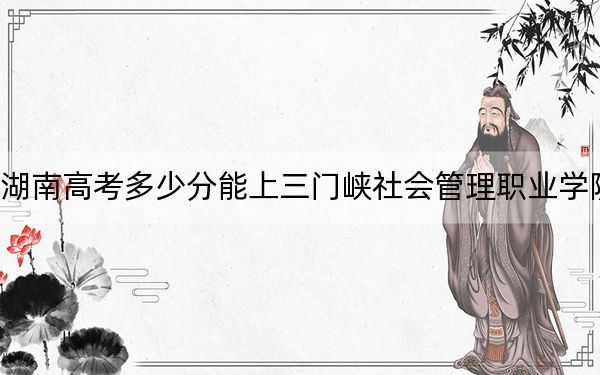 湖南高考多少分能上三门峡社会管理职业学院？2024年历史类录取分395分 物理类最低411分