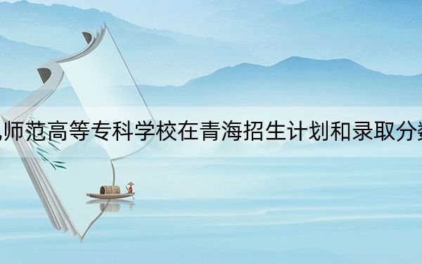 川北幼儿师范高等专科学校在青海招生计划和录取分数线是多少?2025青海考生参考