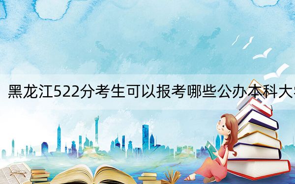 黑龙江522分考生可以报考哪些公办本科大学?(供2025年考生参考)