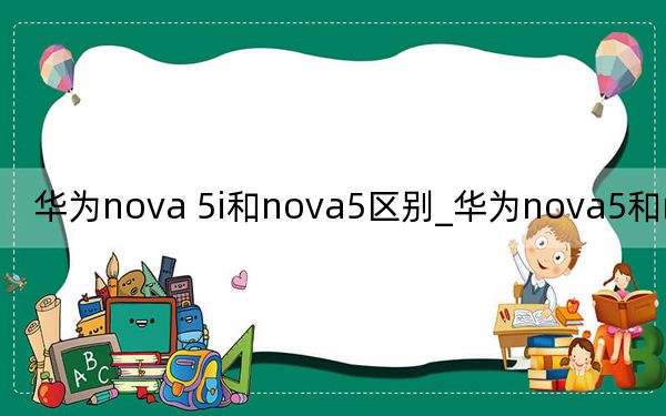 华为nova 5i和nova5区别_华为nova5和nova5i区别