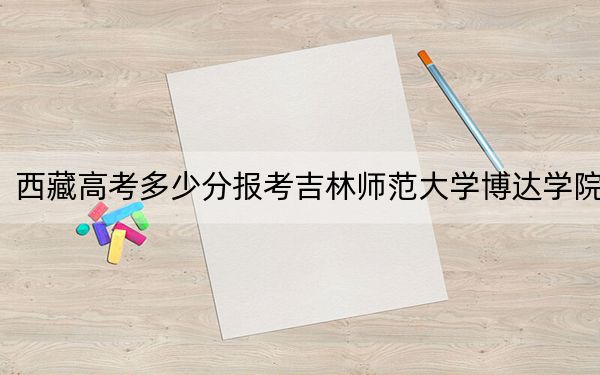 西藏高考多少分报考吉林师范大学博达学院？附2022-2024年最低录取分数线