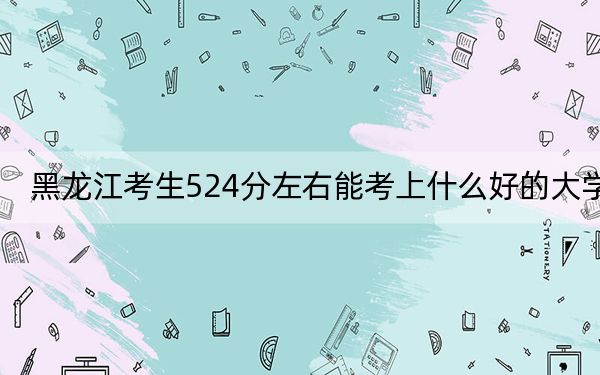 黑龙江考生524分左右能考上什么好的大学?(附带近三年524分大学录取名单)