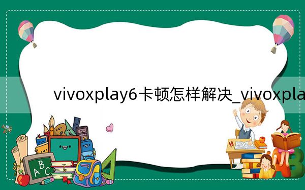vivoxplay6卡顿怎样解决_vivoxplay6