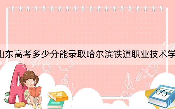 山东高考多少分能录取哈尔滨铁道职业技术学院？附2022-2024年最低录取分数线