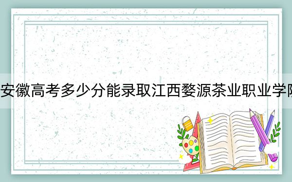 安徽高考多少分能录取江西婺源茶业职业学院?2024年历史类294分 物理类最低338分
