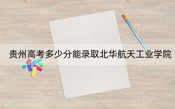 贵州高考多少分能录取北华航天工业学院?附2022-2024年最低录取分数线