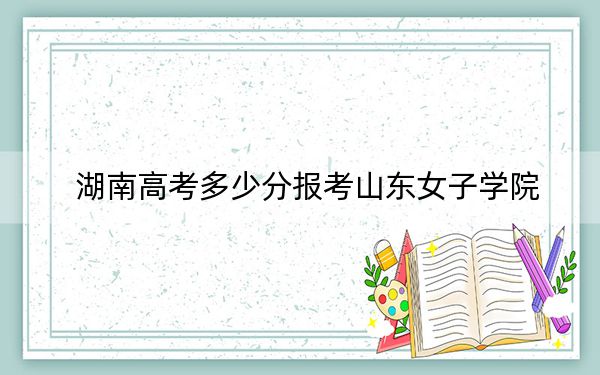 湖南高考多少分报考山东女子学院?2024年历史类最低476分 物理类录取分460分