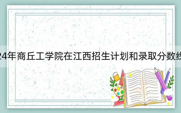 2024年商丘工学院在江西招生计划和录取分数线是多少?江西考生2025年参考