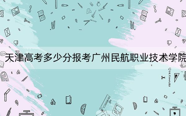 天津高考多少分报考广州民航职业技术学院？2024年综合255分