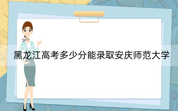 黑龙江高考多少分能录取安庆师范大学？附2022-2024年最低录取分数线