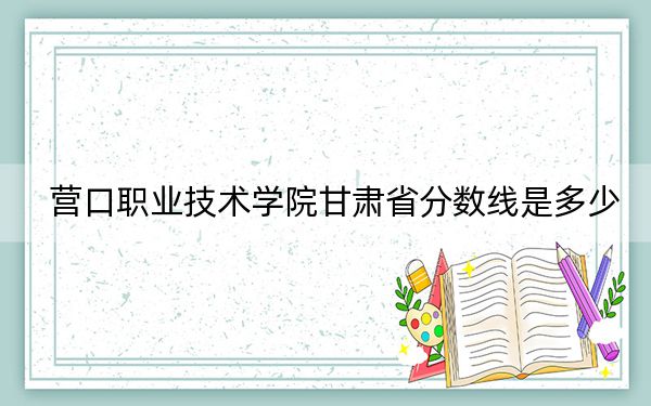 营口职业技术学院甘肃省分数线是多少?2025年甘肃考生参考