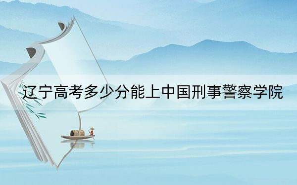 辽宁高考多少分能上中国刑事警察学院?2024年历史类录取分578分 物理类最低607分