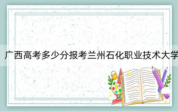 广西高考多少分报考兰州石化职业技术大学?附2022-2024年最低录取分数线