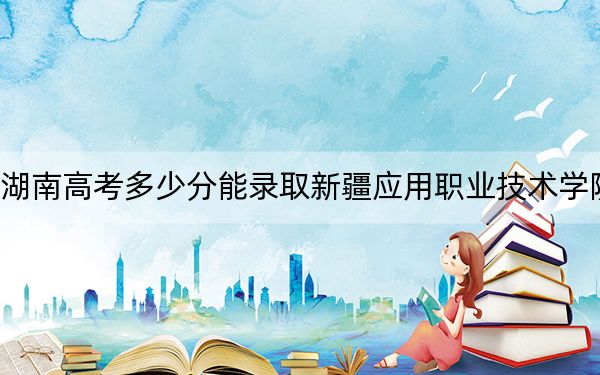 湖南高考多少分能录取新疆应用职业技术学院?2024年历史类281分 物理类306分
