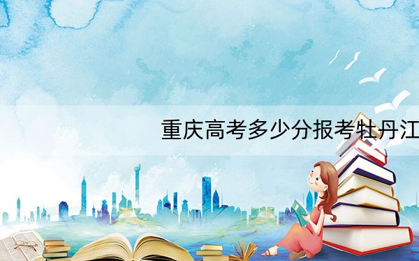 重庆高考多少分报考牡丹江大学？2024年历史类投档线285分 物理类投档线349分