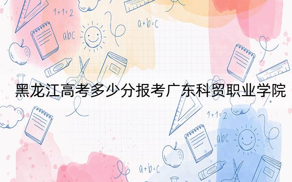 黑龙江高考多少分报考广东科贸职业学院?附2022-2024年最低录取分数线