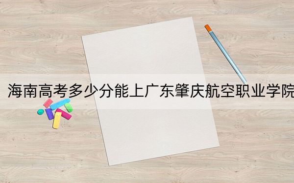 海南高考多少分能上广东肇庆航空职业学院？附2022-2024年最低录取分数线
