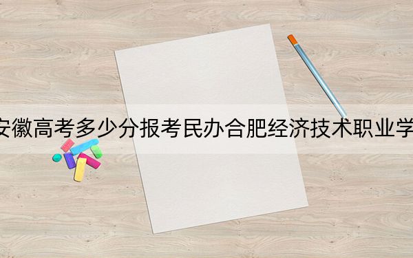 安徽高考多少分报考民办合肥经济技术职业学院?附2022-2024年最低录取分数线