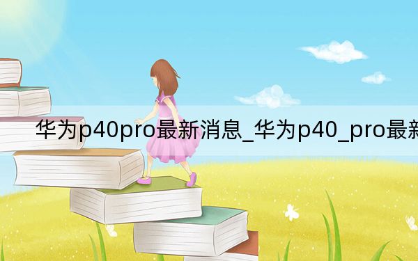 华为p40pro最新消息_华为p40_pro最新消息