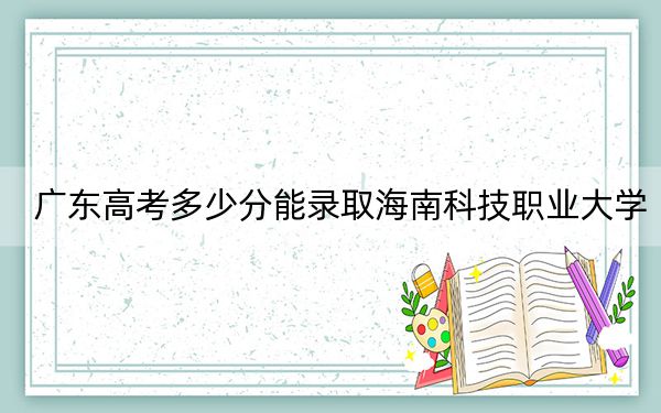 广东高考多少分能录取海南科技职业大学?2024年历史类最低464分 物理类479分