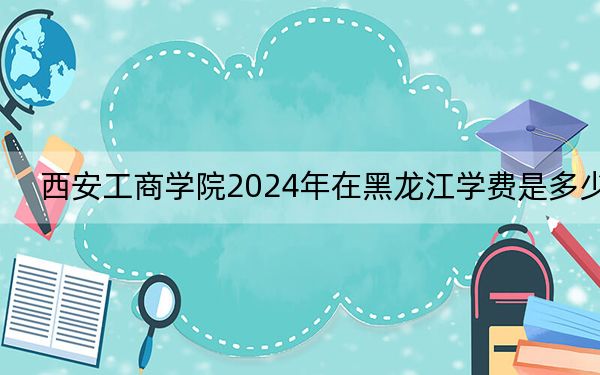 西安工商学院2024年在黑龙江学费是多少?黑龙江考生2025年参考