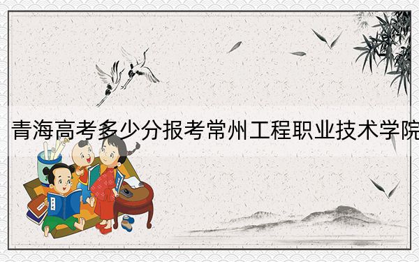 青海高考多少分报考常州工程职业技术学院?附2022-2024年最低录取分数线