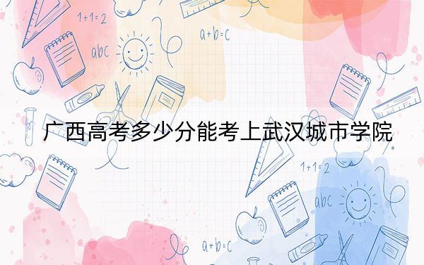 广西高考多少分能考上武汉城市学院？附2022-2024年最低录取分数线