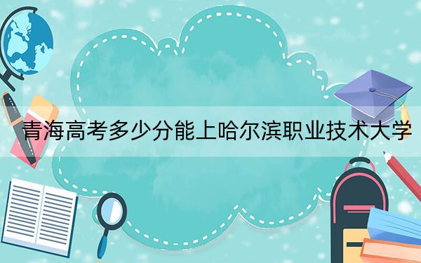 青海高考多少分能上哈尔滨职业技术大学?2024年文科录取分297分 理科录取分266分
