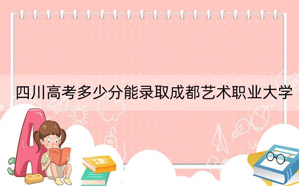四川高考多少分能录取成都艺术职业大学?2024年文科最低329分 理科最低150分