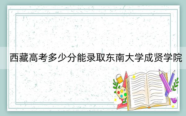 西藏高考多少分能录取东南大学成贤学院?附2022-2024年最低录取分数线