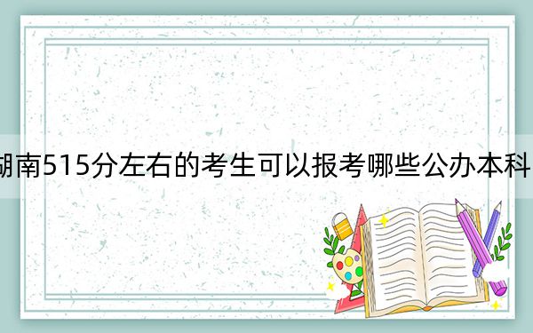 湖南515分左右的考生可以报考哪些公办本科大学?(附带近三年高考大学录取名单)