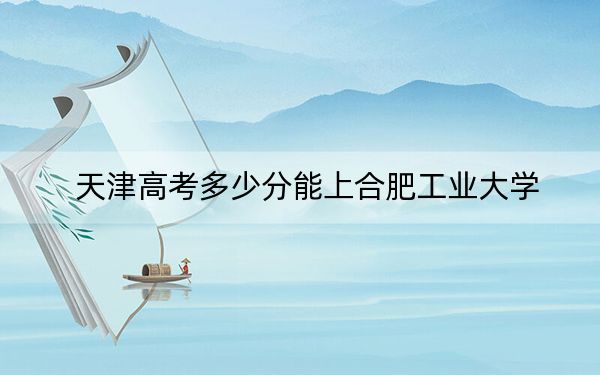 天津高考多少分能上合肥工业大学？附2022-2024年最低录取分数线