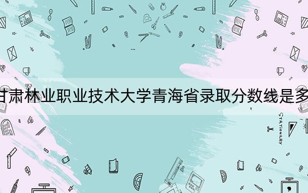 甘肃林业职业技术大学青海省录取分数线是多少?2025年青海考生参考