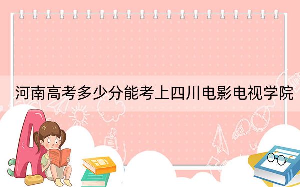 河南高考多少分能考上四川电影电视学院？2024年文科投档线434分 理科录取分431分