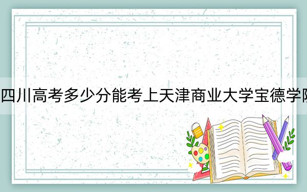 四川高考多少分能考上天津商业大学宝德学院?2024年文科录取分477分 理科最低471分