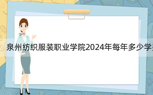 泉州纺织服装职业学院2024年每年多少学费?每年9600元-10800元(供广西考生参考)