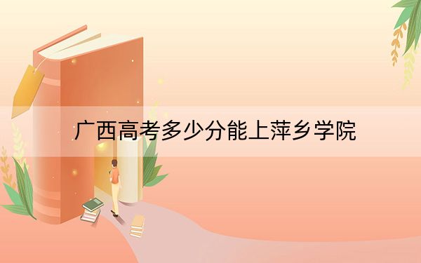 广西高考多少分能上萍乡学院？2024年历史类463分 物理类最低454分