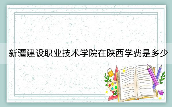 新疆建设职业技术学院在陕西学费是多少？招生计划？录取分数线是多少？