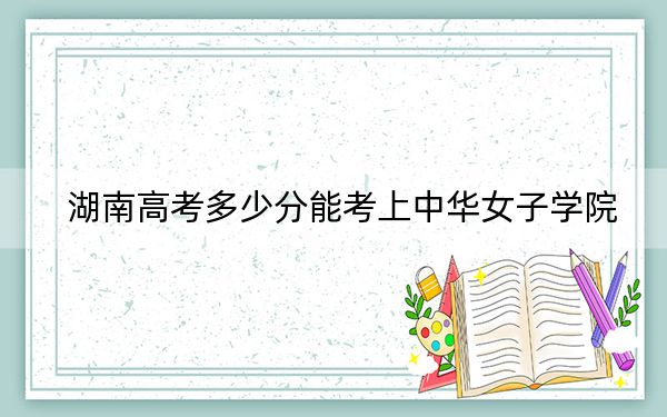 湖南高考多少分能考上中华女子学院？2024年历史类516分 物理类最低501分