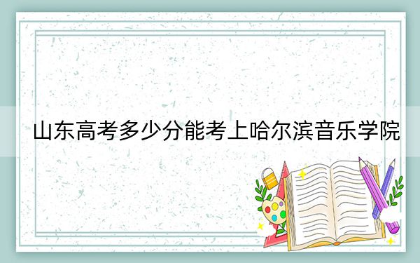 山东高考多少分能考上哈尔滨音乐学院？附2022-2024年院校最低投档线