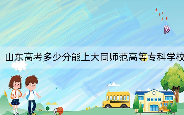 山东高考多少分能上大同师范高等专科学校?2024年综合377分