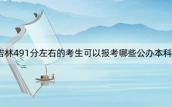 吉林491分左右的考生可以报考哪些公办本科大学?(附带2022-2024年491录取名单)